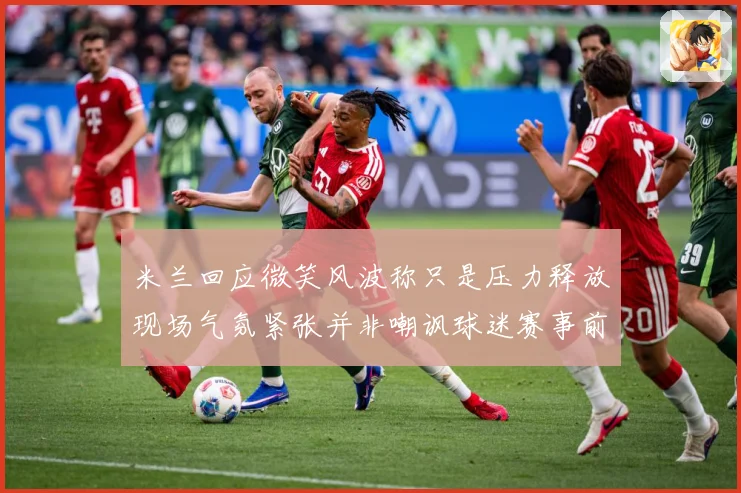 米兰回应微笑风波称只是压力释放现场气氛紧张并非嘲讽球迷赛事前瞻-深度解析