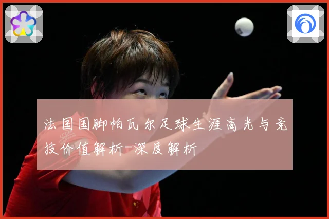 法国国脚帕瓦尔足球生涯高光与竞技价值解析-深度解析