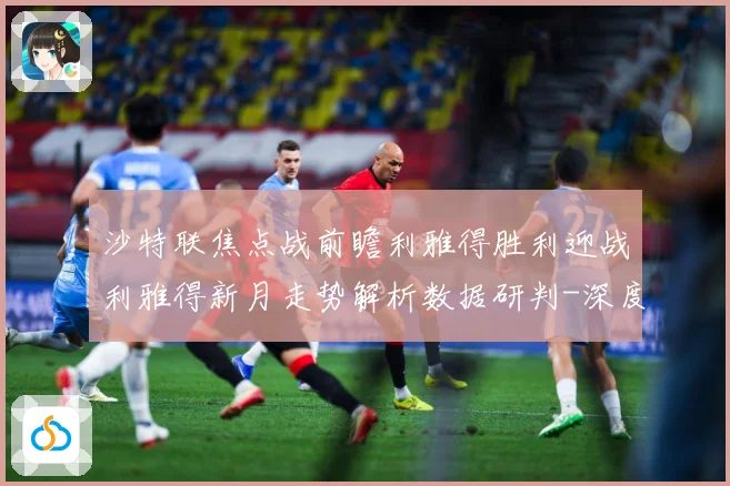 沙特联焦点战前瞻利雅得胜利迎战利雅得新月走势解析数据研判-深度解析